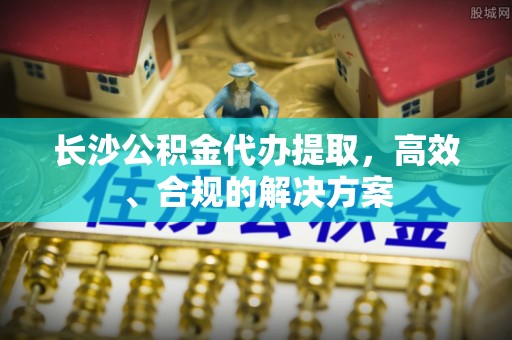 灵寿长沙公积金代办提取，高效、合规的解决方案