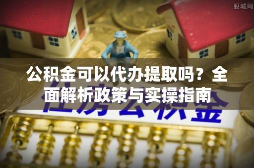 灵寿公积金可以代办提取吗？全面解析政策与实操指南