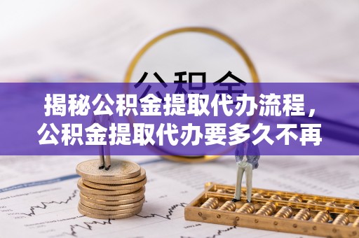 灵寿揭秘公积金提取代办流程，公积金提取代办要多久不再迷茫