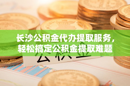 灵寿长沙公积金代办提取服务，轻松搞定公积金提取难题
