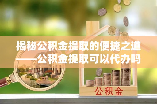 灵寿揭秘公积金提取的便捷之道——公积金提取可以代办吗？