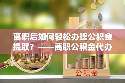 灵寿离职后如何轻松办理公积金提取？——离职公积金代办提取服务详解