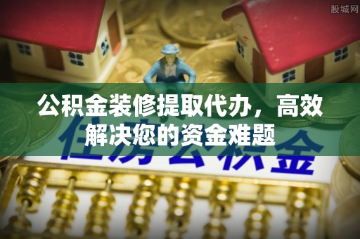 灵寿公积金装修提取代办，高效解决您的资金难题