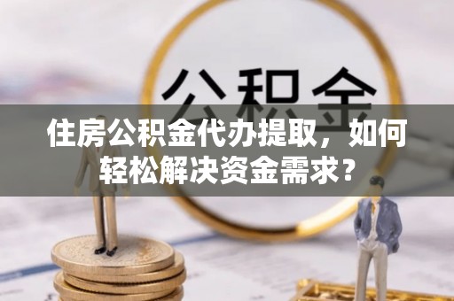 灵寿住房公积金代办提取，如何轻松解决资金需求？